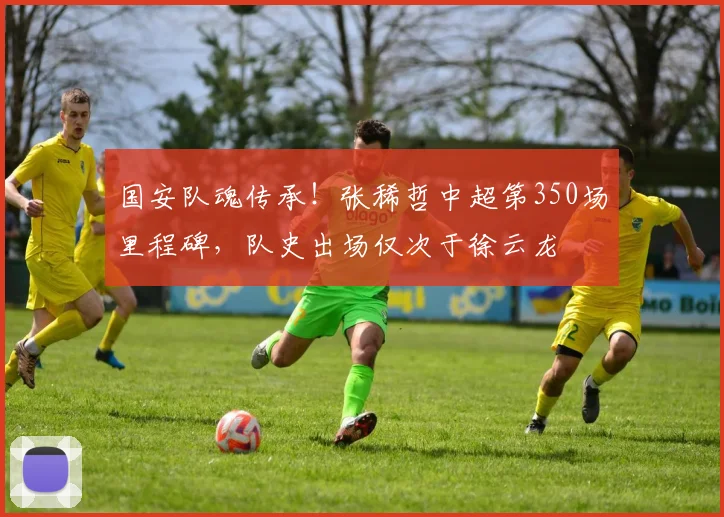 国安队魂传承！张稀哲中超第350场里程碑，队史出场仅次于徐云龙