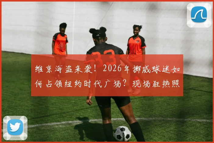 维京海盗来袭!2026年挪威球迷如何占领纽约时代广场?现场狂热照片与旅行助威全攻略
