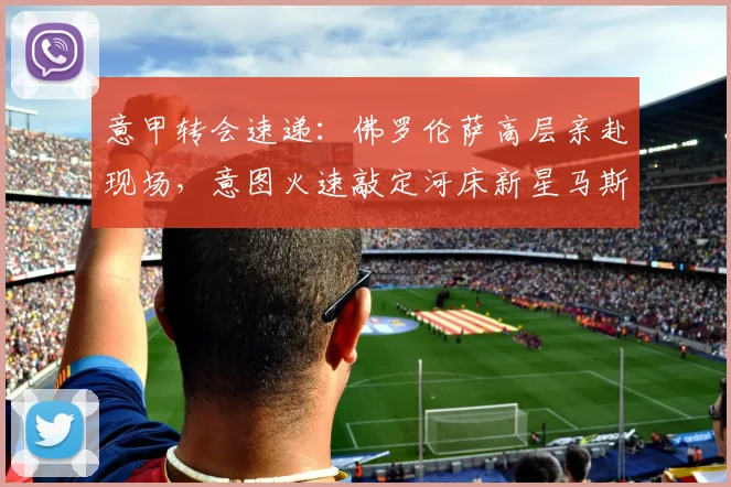 意甲转会速递：佛罗伦萨高层亲赴现场，意图火速敲定河床新星马斯坦托诺租借事宜