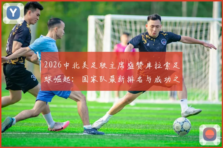 2026中北美足联主席盛赞库拉索足球崛起:国家队最新排名与成功之路深度解读