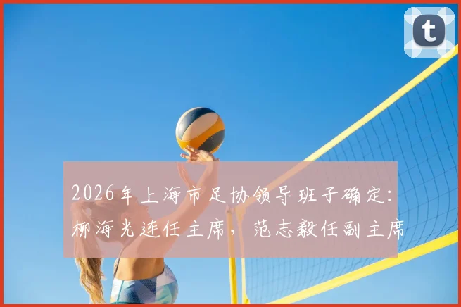 2026年上海市足协领导班子确定：柳海光连任主席，范志毅任副主席，未来工作重点解析