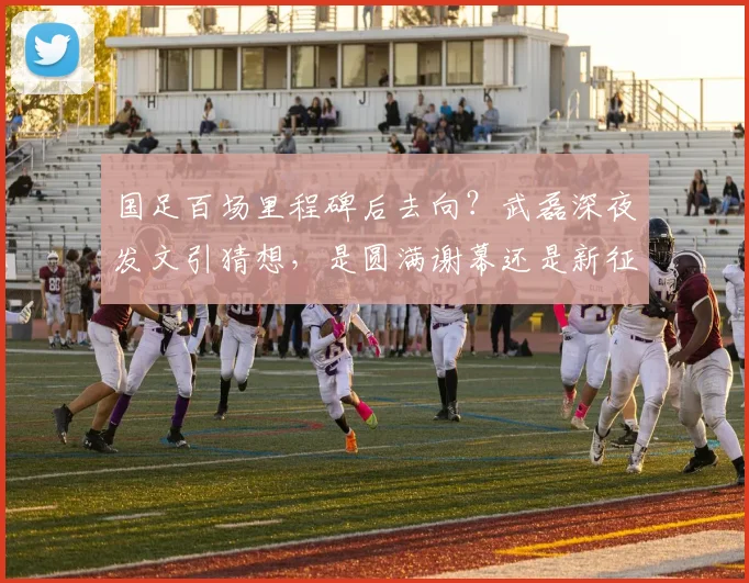 国足百场里程碑后去向?武磊深夜发文引猜想,是圆满谢幕还是新征程前奏