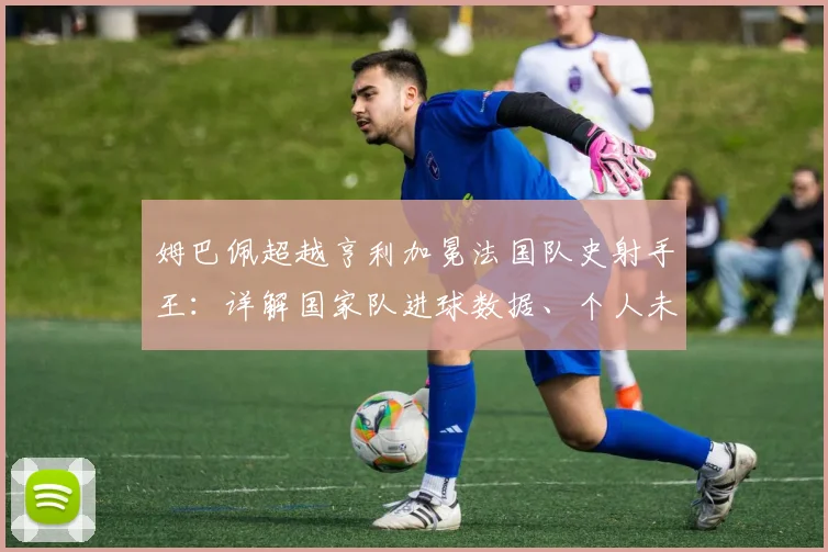 姆巴佩超越亨利加冕法国队史射手王：详解国家队进球数据、个人未来目标与2026世界杯展望