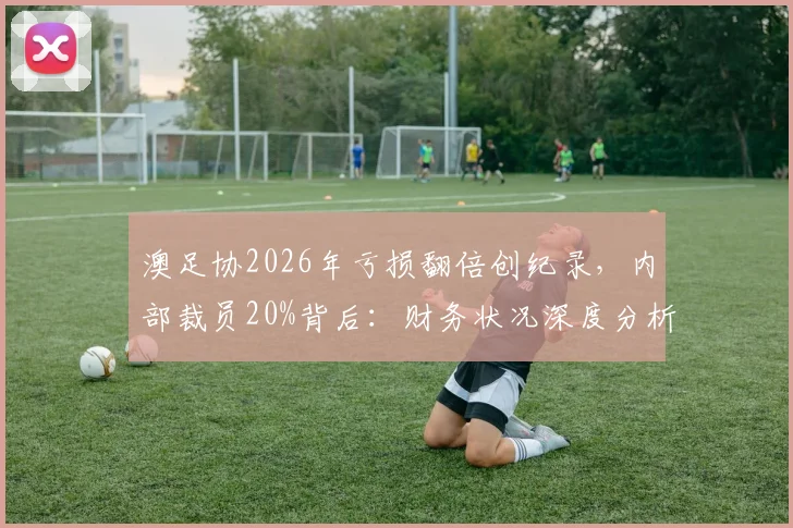 澳足协2026年亏损翻倍创纪录，内部裁员20%背后：财务状况深度分析及对澳洲足球的影响