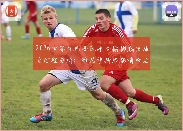 2026世界杯巴西队爆冷输挪威出局全过程分析:维尼修斯终场哨响后为何瘫坐在地?