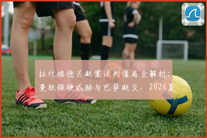 拉什福德买断案谈判僵局全解析：曼联强硬威胁与巴萨断交，2026夏窗转会前景扑朔迷离