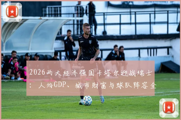 2026两大经济强国卡塔尔迎战瑞士：人均GDP、城市财富与球队阵容全方位前瞻
