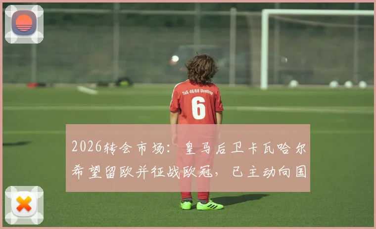 2026转会市场:皇马后卫卡瓦哈尔希望留欧并征战欧冠,已主动向国际米兰发出加盟邀请