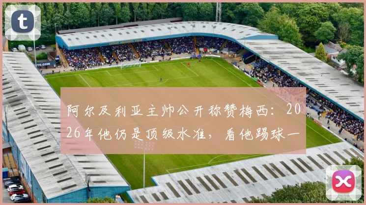 阿尔及利亚主帅公开称赞梅西:2026年他仍是顶级水准,看他踢球一切都变简单