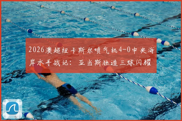 2026澳超纽卡斯尔喷气机4-0中央海岸水手战记：亚当斯独造三球闪耀，多布森破门，附全场集锦与积分榜分析