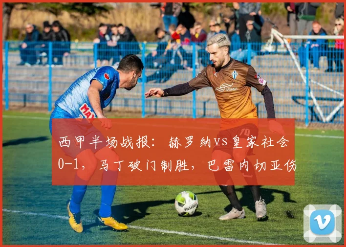 西甲半场战报：赫罗纳vs皇家社会0-1，马丁破门制胜，巴雷内切亚伤退引关注