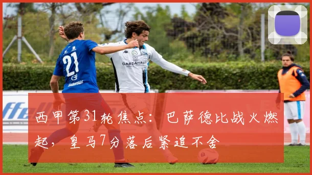 西甲第31轮焦点：巴萨德比战火燃起，皇马7分落后紧追不舍