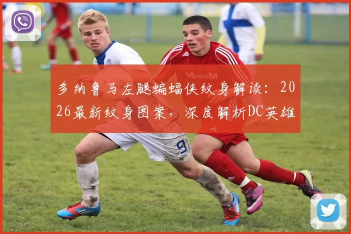 多纳鲁马左腿蝙蝠侠纹身解读：2026最新纹身图案，深度解析DC英雄符号对门将的意义